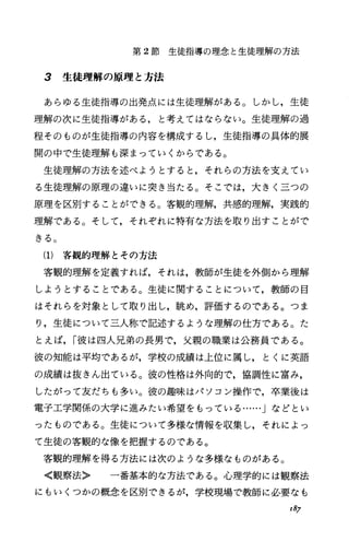 第 2節生徒指導の理念と生徒理解の方法
3 生徒理解の原理と方法
あらゆる生徒指導の出発点には生徒理解がある。しかし，生徒
理解の次に生徒指導がある，と考えてはならない。生徒理解の過
程そのものが生徒指導の内容を構成するし，生徒指導の具体的展
開の中で生徒理解も深まっていくからである。
生徒理解の方法を述べようとすると，それらの方法を支えてい
る生徒理解の原理の違いに突き当たる。そこでは，大きく三つの
原理を区別することができる。客観的理解，共感的理解，実践的
理解である。そして，それぞれに特有な方法を取り出すことがで
きる。
(1) 客観的理解とその方法
客観的理解を定義すれば，それは，教師が生徒を外側から理解
しようとすることである。生徒に関することについて，教師の目
はそれらを対象として取り出し，眺め，評価するのである。つま
り，生徒について三人称で記述するような理解の仕方である。た
とえば， I彼は四人兄弟の長男で，父親の職業は公務員である。
彼の知能は平均であるが，学校の成績は上位に属し，とくに英語
の成績は抜きん出ている。彼の性格は外向的で，協調性に富み，
したがって友だちも多い。彼の趣味はパソコン操作で，卒業後は
電子工学関係の大学に進みたい希望をもっている……」などとい
ったものである。生徒について多様な情報を収集し，それによっ
て生徒の客観的な像を把握するのである。
客観的理解を得る方法には次のような多様なものがある。
〈観察法〉 一番基本的な方法である。心理学的には観察法
にもいくつかの概念を区別できるが，学校現場で教師に必要なも
I87
 