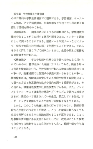 第 6章学校集団と生徒指導
のは日常的な学校生活場面での観察である。学習場面，ホーム /レ
ーム場面，クラブ活動場面，行事場面などでの子どもの言動を観
察して情報を得るのである。
〈調査法〉 調査法にはいくつかの種類がある 。家族構成や
趣味ゃあることがらに対する意見や態度などは，アンケート調査
によって調べることができる 。連絡ノートや班ノ ー トなどによっ
て，学校や家庭での生活の様子を把握することができる。それら
をさ らに詳しく掘り下げて知りたいときは，生徒や親との直接的
な面接調査が行われる。
〈検査法〉 学力や知能や性格などを調べるのによく用いら
れているのが，標準化された検査(テスト)である。検査を用い
る方法を検査法という。学校現場で行われる検査は集団式のもの
が多いが，臨床場面では個別式の検査が用いられることが多い。
性格検査には，被験者が自覚している性向や特性を質問紙によっ
て調べる方法と無意識的な欲求や性向を調べる投影法がある。そ
の他にも ，職業適性検査や社会性検査などもある。また， ソシオ
メトリック ・テストは集団の構造やダイナミズムを調べる検査で
あるが，集団の中で排斥されている生徒，孤立している生徒， リ
ーダーシップを発揮している生徒などの情報を与えてくれる。
しかし， このような検査は安易に行つてはならない。教師は普
段から生徒とのつながりを密にし， こうした検査に頼らなくても
生徒を理解できるように実践を深めることが原則である。ことに
思春期や青年期にある生徒たちにと っては，教師がこうした検査
を自分たちに強制すること自体がうさん臭く ，教師不信を作り出
すことにもなる。
r88
 