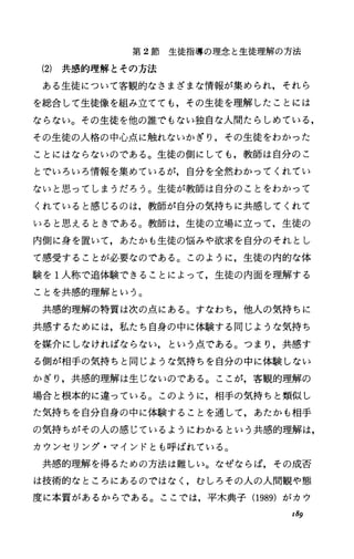 第 2節生徒指導の理念と生徒理解の方法
(2) 共感的理解とその方法
ある生徒について客観的なさまざまな情報が集められ，それら
を総合して生徒像を組み立てても，その生徒を理解したことには
ならない。その生徒を他の誰でもない独自な人間たらしめている，
その生徒の人格の中心点に触れないかぎり，その生徒をわかった
ことにはならないのである。生徒の側にしても，教師は自分のこ
とでいろいろ情報を集めているが，自分を全然わかってくれてい
ないと思ってしまうだろう。生徒が教師は自分のことをわかって
くれていると感じるのは，教師が自分の気持ちに共感してくれて
いると思えるときである。教師は，生徒の立場に立って，生徒の
内側に身を置いて，あたかも生徒の悩みや欲求を自分のそれとし
て感受することが必要なのである。このように，生徒の内的な体
験を 1人称で追体験できることによって，生徒の内面を理解する
ことを共感的理解という。
共感的理解の特質は次の点にある。すなわち，他人の気持ちに
共感するためには，私たち自身の中に体験する同じような気持ち
を媒介にしなければならない，という点である。つまり，共感す
る側が相手の気持ちと同じような気持ちを自分の中に体験しない
かぎり，共感的理解は生じないのである。ここが，客観的理解の
場合と根本的に違っている。このように，相手の気持ちと類似し
た気持ちを自分自身の中に体験することを通して，あたかも相手
の気持ちがその人の感じているようにわかるという共感的理解は，
カウンセリング・マインドとも呼ばれている。
共感的理解を得るための方法は難しい。なぜならば，その成否
は技術的なところにあるのではなしむしろその人の人間観や態
度に本質があるからである。ここでは，平木典子(1989) がカウ
r89
 