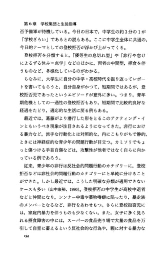 第 6章学校集団と生徒指導
否予備軍が待機している。今日の日本で，中学生の約 3分の 1が
「学校ぎらい」であるとの説もある。ここに中学生全体に共通の，
今日的テーマとしての登校拒否が浮かび上がってくる。
登校拒否を分類すると， r優等生の息切れ型」や「非行や怠け
によるずる休み=怠学」などのほかに，両者の中間型，拒食を伴
うものなど，多様化しているのがわかる。
ちなみに，大学生に自分の中学・高校時代を振り返ってレポー
トを書いてもらうと，自分自身がかつて，短期間ではあるが，登
校拒否児であったというエピソードが意外に多い。つまり，青年
期危機としての一過性の登校拒否もあり，短期間で比較的良好な
経過をたどり，適応的な生活に戻る例もある。
最近では，葛藤がより潜行した形をとるこのアクティング・イ
ンともいうべき現象が注目されるようになってきた。非行におけ
る暴力など，派手な行動化とは対照的な，内にこもりがちで静的，
ときには神経症的な青少年の問題行動が目立つ。カミソリでちょ
っと傷つける手首自傷などは，攻撃性が他者ではなく自らに向か
っている例であろう。
従来，青少年の非行は反社会的問題行動のカテゴリーに，登校
拒否などは非社会的問題行動のカテゴリーにと単純に分けること
ができた。しかし最近では，こうした明確な分類が適用できない
ケースも多い(山中康裕， 1990)。登校拒否の中学生が高校中退者
などと仲間になり，シンナー中毒や薬物噌癖に陥ったり，暴走族
のメンバーとなるなど，非行をあわせもつ。さらに登校拒否児に
は，家庭内暴力を伴うものも少なくない。また，女子に多く見ら
れる摂食障害の中には，スーパーの食品売り場で大量の食品を万
引して自室に蓄えるという反社会的な行為や，親に対する暴力な
194
 