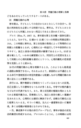 第 3節問題行動の理解と指導
どをあわせもっていたりするケースがある。
(2) 問題行動の心理
青年期は，子どもとしての自分からおとなとしての自分へ，自
我の再体制化を必要とする時期である。青年は，子どもとおとな
のどちらにも所属しきれない周辺人であると言われてきた。
ブロス(Blos，P.，1967)は，青年期を第 2次分離・個体化期と
とらえた。なかでも， 12歳から 15歳くらいの時期は再接近期と
され，この時期に青年は，第 2次性徴の発現によって物理的には
両親との距離をとるが，心理的には一時退行してやや依存的にな
りやすく，独立と依存の両面感情が顕著であるという。ほぽ 15
歳を境として，いわゆる練習期に入り，同世代との交流を支えと
して両親との心理的距離を適切にとりつつ，心理的離乳の悲哀感
情を克服しようと試みる。
10代の問題行動の心理を理解するとき，このような人格発達
の過程は無視できない。それをふまえて，表面的には不適応とさ
れる非行や登校拒否の肯定的意義にも配慮、しながら問題行動の本
質に迫ることが重要である。
非行には，親や教師など体制をつくっているおとなへの反発，
自己主張としての意味をもつものが多くある。中学での校内暴力
などはその代表であろう。また，第 2反抗期の極端な現れともみ
られる家庭内暴力は，思春期に入り，独立と依存の激しい葛藤が
生まれるとき，心理的には適切に解決できず，幼稚な行動化に出
た結果ともいえる。そういう場合，当人に一番愛情を注いだ養育
者，多くは母親が被害者になりがちである。
一方，暴定族やその他の非行グループなど，青年が独自の反社
会的集団を形成するのは，プロスがいうように，この時期には同
195
 