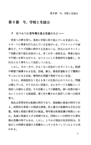 第 2節今，学校と生徒は
第 2節今，学校と生徒は
1 はつらつと青年期を送る生徒たちと H ・H ・
将来への夢を持ち，真剣に学習に取り組んでいる生徒がいる。
スポ ツに青春を打ち込んでいる生徒がいる。プラスパンドや演
劇など，クラブ活動に熱中する生徒もいる。休日にはボランティ
ア活動に取り組む生徒がいる。多くの中・高校生は，青春の悩み
や戸惑いを持ちながらも，はつらつとした青春時代を誼歌し，次
代をになう青年として成長しつつある。
しかし，その一方で，少なくない生徒がつまずいている。飲酒
や喫煙で補導される生徒。恐喝，暴力，無免許運転などで警察の
やっかいになる生徒。精神的な問題で登校できない生徒。
さらに，表面屈託なく見える多くの生徒の心のうちにも，問題
は潜んでいる。やりきれない空虚さ。なにをやっても無駄という
現状への諦めと忍従。その反動としての衝動性。深い友情を結べ
ないことからくる孤独感。愛と切り離された屈折した'性への欲求
等々。
現在は世界史的な転換の時代であり，価値観の混迷の時代であ
る。剃那的な享楽への強固な誘惑。性と暴力の刺激的な文化の氾
濫。地域と家庭の教育力の減退。青年期は疾風怒溝の時期といわ
れ，急速に発達をとげる時期である。同時にいつの時代でも青年
期は危機の時でもある。しかし，とりわけ現在の社会状況は，生
徒がこの時期を通過する困難をいっそう大きくしているように思
われる。
y
 