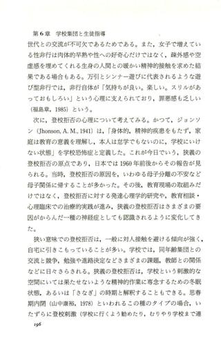 第 6章学校集団と生徒指導
世代との交流が不可欠で、あるためである。また，女子で増えてい
る性非行は肉体的早熟や性への好奇心だ、けではなく ，疎外感や空
虚感を埋めてくれる生身の人間との暖かい精神的接触を求めた結
果である場合もある。万引とシンナー遊びに代表されfるような遊
び型非行では，非行自体が「気持ちが良い。楽しい。スリルがあ
っておもしろい」という心理に支えられており ，罪悪感も乏しい
(福島章，1985) という。
次に，登校拒否の心理について考えてみる。かつて，ジョンソ
ン(Jhonson，A.M.，1941)は，["身体的，精神的疾患をもたず，家
庭は教育の意義を理解し，本人は怠学でもないのに，学校にいけ
ない状態」を学校恐怖症と定義した。これが今日でいう ，狭義の
登校拒否の原点であり ， 日本では 1960年前後からその報告が見
られる。当時，登校拒否の原因を，いわゆる母子分離の不安など
母子関係に帰することが多かった。その後，教育現場の取組みだ
けではなく ，登校拒否に対する発達心理学的研究や，教育相談 ・
心理臨床での治療的実践が進み，狭義の登校拒否はさまざまの要
因がからんだ一種の神経症としても認識されるように変化してき
た。
狭い意味での登校拒否は，一般に対人接触を避ける傾向が強く ，
自宅に引きこもっていることが多い。学校では，同年齢集団との
交流と競争，勉強や進路決定などさまざまの課題，教師との関係
などに日々さらされる。狭義の登校拒否は，学校という刺激的な
空間にいては果たせないような精神的作業に専念するための冬眠
状態，あるいは「さなぎjの時期と解釈することもできる。思春
期内閉 (山中康裕，1978) といわれるこの種のタイプの場合，い
たずらに登校刺激(学校に行くよう勧めたり ，むりやり学校まで連
I96
 