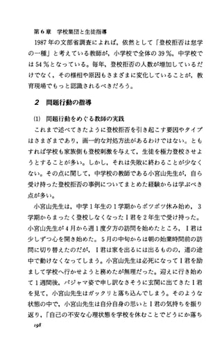 第 6章学校集団と生徒指導
1987年の文部省調査によれば，依然として「登校拒否は怠学
の一種」と考えている教師が，小学校で全体の 39%，中学校で
は 54%となっている。毎年，登校拒否の人数が増加しているだ
けでなしその様相や原因もさまざまに変化していることが，教
育現場でもっと認識されるべきだろう。
2 問題行動の指導
(1) 問題行動をめぐる教師の実践
これまで述べてきたように登校拒否を引き起こす要因やタイプ
はさまざまであり，画一的な対処方法があるわけではない。とも
すれば学校も家族側も登校刺激を与えて，生徒を極力登校させよ
うとすることが多い。しかし，それは失敗に終わることが少なく
ない。その点に関して，中学校の教師である小宮山先生が，自ら
受け持つた登校拒否の事例についてまとめた経験からは学ぶべき
点が多い。
小宮山先生は，中学 1年生の 1学期からポツボツ休み始め， 3
学期からまったく登校しなくなった I君を 2年生で受け持つた。
小宮山先生が 4月から週 l度夕方の訪問を始めたところ 1君は
少しずつ心を聞き始めた。 5月の中句からは朝の始業時間前の訪
問に切り替えたのだが 1君は家を出るには出るものの，道の途
中で動けなくなってしまう。小宮山先生は必死になって I君を励
まして学校へ行かせようと務めたが無理だった。迎えに行き始め
て 1週間後，パジャマ姿で申し訳なさそうに玄関に出てきた I君
を見て，小宮山先生はガックリと落ち込んでしまう。そのような
状態の中で，小宮山先生は自分自身の思いと I君の気持ちを振り
返り， r自己の不安な心理状態を学校を休むことでどうにか落ち
I98
 