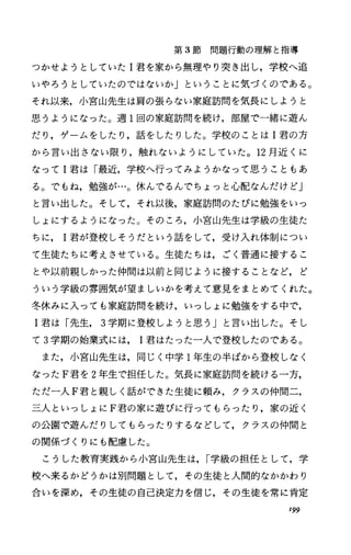 第 3節問題行動の理解と指導
っかせようとしていた I君を家から無理やり突き出し，学校へ追
いやろうとしていたのではないか」ということに気づくのである。
それ以来，小宮山先生は肩の張らない家庭訪問を気長にしようと
思うようになった。週 1回の家庭訪問を続け，部屋で一緒に遊ん
だり，ゲームをしたり，話をしたりした。学校のことは I君の方
から言い出さない限り，触れないようにしていた。 12月近くに
なって I君は「最近，学校へ行ってみょうかなって思うこともあ
る。でもね，勉強が…。休んでるんでちょっと心配なんだけど」
と言い出した。そして，それ以後，家庭訪問のたびに勉強をいっ
しょにするようになった。そのころ，小宮山先生は学級の生徒た
ちに君が登校しそうだという話をして，受け入れ体制につい
て生徒たちに考えさせている。生徒たちは，ごく普通に接するこ
とや以前親しかった仲間は以前と同じように接することなど，ど
ういう学級の雰囲気が望ましいかを考えて意見をまとめてくれた。
冬休みに入っても家庭訪問を続け，いっしょに勉強をする中で，
I君は「先生， 3学期に登校しようと思う Jと言い出した。そし
て 3学期の始業式には 1君はたった一人で登校したのである。
また，小宮山先生は，同じく中学 l年生の半ばから登校しなく
なった F君を 2年生で担任した。気長に家庭訪問を続ける一方，
ただ一人 F君と親しく話ができた生徒に頼み，クラスの仲間二，
三人といっしょに F君の家に遊びに行ってもらったり，家の近く
の公園で遊んだりしてもらったりするなどして，クラスの仲間と
の関係づくりにも配慮した。
こうした教育実践から小宮山先生は， r学級の担任として，学
校へ来るかどうかは別問題として，その生徒と人間的なかかわり
合いを深め，その生徒の自己決定力を信じ，その生徒を常に肯定
199
 
