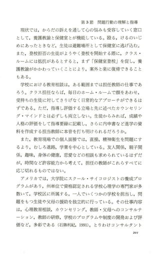 第 3節問題行動の理解と指導
現状では，からだの訴えを通して心の悩みも受容していく窓口
として，養護教諭と保健室とが機能している。殴る ，けるのいじ
めにあったときなど，生徒は避難場所として保健室に逃げ込む。
また，登校拒否の生徒がようやく登校を開始する際に，クラス ・
/レームには抵抗があるとすると ，まず「保健室登校」を促し，養
護教諭がかかわっていくことにより ，案外と楽に復帰できること
もある。
学校における教育相談は，ある範囲までは担任教師の仕事であ
ろう。クラス 担任ならば，毎日のホ ーム ・/レームで顔をあわせ，
受持ちの生徒に対してさりげなく日常的なアプローチができるは
ずである。ただ，指導し評価する立場と先に述べたカウンセリン
グ ・マインドとは必ずしも両立しない。生徒からみれば，成績や
人格の評価をして指導要録に記載し，さらに内 申書など進学の資
料を作成する担当教師に本音を打ち明けられるだろうか。
また，教育現場での個人面接では，直接，精神衛生を問題にす
るより ，むしろ進路，学業を中心 としている。友人関係，親子関
係，趣味， 身体の健康，恋愛などの相談も求められているはずだ
が，時間など許容能力から考えて，担任の教師がこれらすべてに
応じ切れるものではない。
アメリカでは，大学院にスクール ・サイコロジストの養成プロ
グラムがあり ，州単位で資格認定される学校心理学の専門家が多
数いて，学校区に所属する。一人で、いくつかの学校を担当し，問
題をもっ生徒や父母の援助を独立的に行っている。 その仕事内容
は，心理教育相談，カウンセリング，教師 ・父母へのコンサルテ
ーション，教師の研修，学校のプログラムや制度の開発および評
価など，多彩で、ある(石隈利紀，1991)。とりわけコンサルタント
201
 