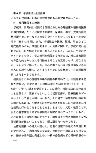 第 6章学校集団と生徒指導
としての役割は，日本の学校教育にも必要ではなかろうか。
(4) 専門機関との連携
学校は，日常的に相談でき信頼のおける心理臨床や精神科医療
の専門機関，たとえば病院や診療所，保健所，教育・児童相談所，
精神衛生センターなどと恒常的なパイプをつくっておくべきであ
ろう(表 6-2参照)。また，地域社会の医療，福祉，司法などの
専門機関からも，問題行動を示した生徒に関して，学校に問い合
わせがあったり協力を求められることがある。しかし，生徒のプ
ライパシィを守り，学ぶ権利を保障するためには，時には教師側
も非協力的とみなされる行動をとることを覚悟しなければならな
い。ジレンマに陥ったとき，中心に据えるべきは発達過程にある
当人の心理や人権で，あくまでも生徒の人格発達を中心に問題解
決にあたるべきであろう。
相談所などの心理臨床の場や病院の精神科では，相談外来を訪
れた対象に，まず医師・心理臨床家らが初回面接(インテーク・
初診)を行い，訴えを受容する。この場合，相談に訪れるのは当
人とは限らず，家族でもよい。この初回面接が，治療過程のプロ
ローグとして最も大切といわれる。その場で，治療契約が結ばれ
る場合もあれば，治療者との相性の悪さを察知した相談者が二度
と病院に行かなくなることもある。ときには，父母・教師などが，
当人の意志確認もせず半強制的に病院に連れていくことがある。
これは最も不信感を抱かせやすく，治療の上で大きな障害となり，
関係修復が難しいこともあり，極力避けたいものである。
治療的面接への導入が進むと，患者の現在の不適応や問題行動
が受容され，一過性の反応なのか，神経症の一種によるものなの
か，欝病や青年期に発症しやすい精神分裂病などの精神疾患のー
202
 