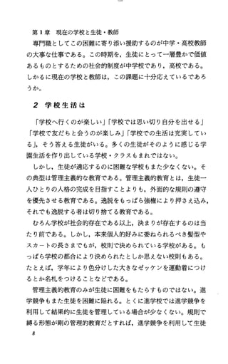 第 1章現在の学校と生徒・教師
専門職としてこの困難に寄り添い援助するのが中学・高校教師
の大事な仕事である。この時期を，生徒にとって一層豊かで価値
あるものとするための社会的制度が中学校であり，高校である。
しかるに現在の学校と教師は，この課題に十分応えているであろ
うか。
2 学 校 生 活 は
「学校へ行くのが楽しいJI学校では思い切り自分を出せる」
「学校で友だちと会うのが楽しみJI学校での生活は充実してい
るJ，そう答える生徒がいる。多くの生徒がそのように感じる学
園生活を作り出している学校・クラスもまれではない。
しかし，生徒が適応するのに困難な学校もまた少なくない。そ
の典型は管理主義的な教育である。管理主義的教育とは，生徒一
人ひとりの人格の完成を目指すことよりも，外面的な規則の道守
を優先させる教育である。逸脱をもっぱら強権により押さえ込み，
それでも逸脱する者は切り捨てる教育である。
むろん学校が社会的存在である以上，決まりが存在するのは当
たり前である。しかし，本来個人的好みに委ねられるべき髪型や
スカ トの長さまでもが，校則で決められている学校がある。も
っぱら学校の都合により決められたとしか思えない校則もある。
たとえば，学年により色分けした大きなゼッケンを運動着につけ
るとか名札をつけることなどである。
管理主義的教育のみが生徒に困難をもたらすものではない。進
学競争もまた生徒を困難に陥れる。とくに進学校では進学競争を
利用して結果的に生徒を管理している場合が少なくない。規則で
縛る形態が剛の管理的教育だとすれば，進学競争を利用して生徒
8
 