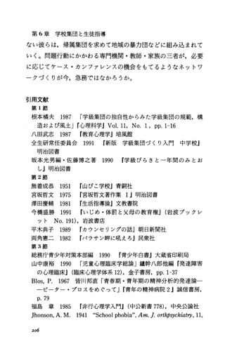 第 6章学校集団と生徒指導
ない彼らは，帰属集団を求めて地域の暴力団などに組み込まれて
いく。問題行動にかかわる専門機関・教師・家族の三者が，必要
に応じてケース・カンフアレンスの機会をもてるようなネットワ
ークづくりが今，急務ではなかろうか。
引用文献
第 1節
根本橘夫 1987 r学級集団の独自性からみた学級集団の規範，構
造および風土Jr)心理科学JVol.11，No. 1，pp.I-16
八回武志 1987 教育心理学j培風館
全生研常任委員会 1991 新版学級集団づくり入門 中学校j
明治図書
坂本光男編・佐藤博之著 1990 学級ぴらきと一年間のみとお
し』明治図書
第 2節
無着成恭 1951 山びこ学校J青銅社
宮坂哲文 1975 宮坂哲文著作集 1.1明治図書
津田慶輔 1981 生活指導論』文教書院
今橋盛勝 1991 rいじめ・体罰と父母の教育権J(岩波ブックレ
ット No.191)，岩波書庖
平木典子 1989 カウンセリングの話J朝日新聞社
両角憲二 1982 パラサン岬に肌えろ j民衆社
第 3節
総務庁青少年対策本部編 1990 青少年白書j大蔵省印刷局
山中康裕 1990 r児童心理臨床学総論」鐘幹八郎他編 I発達障害
の心理臨床.1 (臨床心理学体系 12)，金子書房， pp.I-37
Blos，P. 1967 皆川邦直「青春期・青年期の精神分析的発達論一
ーピーター・プロスをめぐってJr青年の精神病院 2J誠信書房，
p.79
福島 章 1985 非行心理学入門J(中公新書 778)，中央公論社
]honson，A.M. 1941 “Schoolphobia"，Am.f.orthpsychiatry，11，
206
 