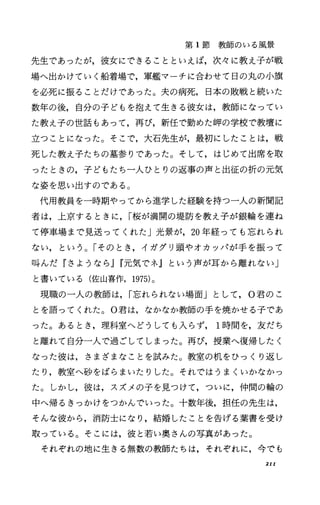 第 1節教師のいる風景
先生であったが，彼女にできることといえば，次々に教え子が戦
場へ出かけていく船着場で，軍艦マーチに合わせて日の丸の小旗
を必死に振ることだけであった。夫の病死，日本の敗戦と続いた
数年の後，自分の子どもを抱えて生きる彼女は，教師になってい
た教え子の世話もあって，再び，新任で勤めた岬の学校で教壇に
立つことになった。そこで，大石先生が，最初にしたことは，戦
死した教え子たちの墓参りであった。そして，はじめて出席を取
ったときの，子どもたち一人ひとりの返事の声と出征の折の元気
な姿を思い出すのである。
代用教員を一時期やってから進学した経験を持つ一人の新聞記
者は，上京するときに， I桜が満開の堤防を教え子が銀輪を連ね
て停車場まで見送ってくれた」光景が， 20年経っても忘れられ
ない，という。「そのとき，イガグリ頭やオカッパが手を振って
叫んだ『さようなら jr元気でネ』という声が耳から離れない」
と書いている(佐山喜作， 1975)。
現職の一人の教師は， I忘れられない場面」として， 0君のこ
とを語ってくれた o 0君は，なかなか教師の手を焼かせる子であ
った。あるとき，理科室へどうしても入らず 1時間を，友だち
と離れて自分一人で過ごしてしまった。再び，授業へ復帰したく
なった彼は，さまざまなことを試みた。教室の机をひっくり返し
たり，教室へ砂をばらまいたりした。それではうまくいかなかっ
た。しかし，彼は，スズメの子を見つけて，ついに，仲間の輪の
中へ帰るきっかけをつかんでいった。十数年後，担任の先生は，
そんな彼から，消防士になり，結婚したことを告げる葉書を受け
取っている。そこには，彼と若い奥さんの写真があった。
それぞれの地に生きる無数の教師たちは，それぞれに，今でも
2II
 