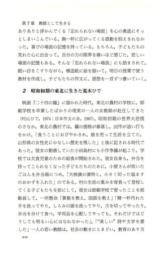 第 7章教師として生きる
ありありと浮かんでくる「忘れられない場面」を心の奥底にそっ
としまいこんでいる。胸一杯に広がってくる感動を抑えきれなか
った，喜びの場面の記憶を持っている。もちろん，子どもたちの
荒れた心に出会って，自分の力の限界を痛いほど感じた，悲しい
場面の記憶もある。そんな「忘れられない場面」にも励まされて，
眠い目をこすりながら ，模造紙に絵を描いて，明日の授業で使う
教材を作成し，子どもたちの作文に，感想を一言ずつ書いてい く。
2 昭和初期の東北に生きた荒木ひで
映画 『二十四の瞳』に描かれた時代，東北の農村の学校に，師
範学校を卒業したばかりの現実の一人の女教師が赴任してきた
(村山ひで，1974:日本作文の会，1967)。昭和初期の世界大恐慌
のさなか，東北の農村では，繭の価格が暴落し，凶作が追い打ち
をかけ，I食うことにおびやかされ，娘を売って生活を立てた，
山形県の女性史にかなしい歴史を残した」と後に記される時代で
あった。彼女の勤務していた小田島村にも小作争議が起こり ，学
校では欠食児童のための給食が開始された。彼女自身も ，弁当を
持ってこられなくなった子どもたちのために，小便さんが炊いた
ごはんを弁当箱につめ ，I大根漬の漬物と ，小さく切った塩ます
のおかず、を入れた」のである。村の生活の重みを背負って登校し
てくる子どもたちを前にして，彼女は師範学校で習ったことを総
動員して，一所懸命「算数を教え，国語を教え JI精一杯汚れた
手を洗ってやり ， しらみの頭を洗ってやり ，爪を切ってやったり ，
弁当を分けて食べ，学用品を心配してやっても ，それだけではど
うしても明るい心にはなれなかった JoI“美しい"詩や文学を愛
したj一人の若い教師は，社会の動きにとまどい，教育のあり方
212
 