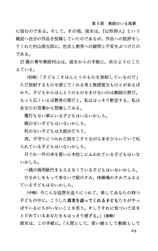 第 1節教師のいる風景
に悩むのである。そして，その頃，彼女は， r山形詩人』という
雑誌へ自分の作品を投稿していたのであるが，作品への批評をし
てくれた村山俊太郎に，社会と教育への疑問と不安をぶつけたの
である。
27歳の青年教師村山は，彼女からの手紙に，次のようにこた
えている。
(前略) I子どもこそほんとうのものを放射しているのだ」
ただ放射するものを感じてくれる者と無感覚なものとがあるば
かり，子どもからほんとうのものをきけないのは教師の罪だ。
もっと広くいえば教育の罪だと，私ははっきり断定する。私は
あなたの言葉から想像してみる。
電灯もない家にいる子どもはいないかしら。
親のない子どもはいないかしら。
机のない子どもは大部分だろう。
夜，子守りにつかれた眼をこすりながら本をひらいていて叱
られている子どもはいないかしら。
日ぐれ一升の米を買いに木枯しにふかれている子どもはいな
いかしら。
一銭の画用紙代をもらえなくている子どもはいないかしら。
ひるめしをもって来ないで庭のすみ，体操場のすみでふるえ
ている子どもはないかしら。
(中略)今こんな追想を追うにつれて，果してあなたの持つ
子どもの中に，こうした真実を語ってくれる子どもたちがやっ
ぱりいるにちがいないことを思う。そしてそれに気づいて足を
とどめているあなたをもはっきり感ずる。 J(後略)
彼女は，この手紙に， I人間として，若い娘として教師として
213
 