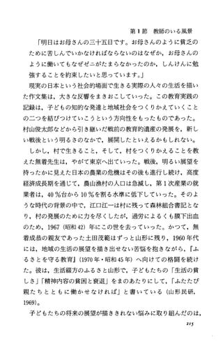 第 1節教師のいる風景
「明日はお母さんの三十五日です。お母さんのように貧乏の
ために苦しんでいかなければならないのはなぜか，お母さんの
ように働いてもなぜゼニがたまらなかったのか，しんけんに勉
強することを約束したいと思っています。」
現実の日本という社会的場面で生きる実際の人々の生活を描い
た作文集は，大きな反響をまきおこしていった。この教育実践の
記録は，子どもの知的な発達と地域社会をつくりかえていくこと
のこつを結びつけていこうという方向性をもったものであった。
村山俊太郎などから引き継いだ戦前の教育的遺産の発展を，新し
い戦後という明るさのなかで，展開したといえるかもしれない。
しかし，村で生きること，そして，村をつくりかえることを教
えた無着先生は，やがて東京へ出ていった。戦後，明るい展望を
持ったかに見えた日本の農業の危機はその後も進行し続け，高度
経済成長期を通じて，農山漁村の人口は急減し，第 1次産業の就
業者は， 40%台から 10%を割る水準に低下していった。そのよ
うな時代の背景の中で，江口江ーは村に残って森林組合書記とな
に村の発展のために力を尽くしたが，過労によるくも膜下出血
のため， 1967 (昭和 42)年にこの世を去っていった。かつて，無
着成恭の親友であった土田茂範はずっと山形に残り， 1960年代
には，地域の生活の展望を描き出せない苦悩を抱きながら， rふ
るさとを守る教育.1 (1970年・昭和 45年)へ向けての格闘を続け
た。彼は，生活綴方のふるさと山形で，子どもたちの「生活の貧
しさ Jr精神内容の貧困と衰退」をまのあたりにして， rふたたび
親たちとともに働かせなければJと書いている(山形民研，
1969)。
子どもたちの将来の展望が描ききれない悩みに取り組んだのは，
215
 