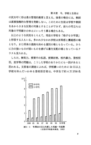 第 2節今，学校と生徒は
の尻を叩く形は柔の管理的教育と言える。後者の場合には，教師
は直接強権的な管理を発動しない。このために生徒は学校や教師
をあからさまな反発の対象とすることができず，彼らの苛立ちは
対象の不明確さのゆえにいっそう募る場合もある。
以上のような状況をとらえて，現在の学校を「格子なき牢獄」
と形容する人もいる。多かれ少なかれ学校は劣等感と優越感の場
となり，また将来の進路を決める選別の場ともなっている。さら
に力の強いものが弱いものを虐げる暴力支配の場となっているク
ラスも見られる。
しらけ，無気力，授業中の私語，授業妨害，校内暴力，登校拒
否，怠学等の問題は，こうした学校のありかたにも一因があると
思われる。文部省の調査によれば，学校嫌いのために 50日以上
学校を休んだいわゆる登校拒否者は，中学生で約 4万 3700名
万人
5
Eコ 中 学 生
Eコ小学生
4
3
2
1980 85 86 87 88 89 90 91年度
図 1-1 年間5011以上欠席した児童・生徒数
(文部省学校基本調査. 1992)
9
 