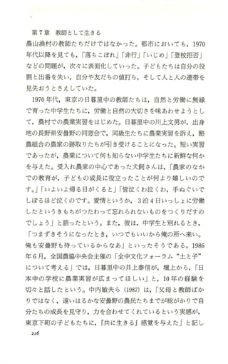 第 7章教師として生きる
農山漁村の教師たちだけではなかった。都市においても ，1970
年代以降を見ても ，I落ちこぼれJI非行JIいじめJI登校拒否」
などの問題が，次々に表面化していった。子どもたちは自分の役
割と出番を失い，自分や友だちの値打ち ，そして人と人の連帯を
見失おうとさえしていた。
1970年代，東京の日暮里中の教師たちは，自然と労働に無縁
で育った中学生たちに，労働と自然の大切さを味あわせようとし
て，農村での農業実習をはじめた。日暮里中の川上文男が，出身
地の長野県安曇野の同窓会で，同級生たちに農業実習を訴え，酪
農組合の農家の跡取りたちが引き受付ることになった。短い実習
であったが，農業について何も知らない中学生たちに新鮮な何か
を与えた。受入れ農家の中心であった犬飼さんは，I農家のなか
での教育が，子どもの成長に役立ったことが何より嬉しいので
す。JIいよいよ帰る日がくると JI皆泣くわ泣くわ，手ぬぐいで
しぽるほど泣くのです。愛情というか 3泊 4日いっしょに労働
したというきもちがったわって忘れられないものをつくりだすの
でしょう Jと語ったという。また，彼は，中学生と別れるとき ，
「つまずきそうになったとき ，いつでもいいから俺の所へ来い。
俺も安曇野も待 っているからなあ」といったそうである。 1986
年 6月， 全国農協中央会主催の「全中文化フォ ーラム“土と子"
について考える Jでは， 日暮里中の井上泰信が，壇上から ，I日
本中の学校に農業実習が広まってほしい」と， 10年の経験を
切々と話したという。中内敏夫ら (1987) は， I父母と教師ばか
りではなく ，違いはるかな安曇野の農民たちまでが総がかりで自
分たちの成長を見守り ，力 を合わせてくれているという実感が，
東京下町の子ど もたちに ，r共に生きる j感覚を与えた Jと記し
2I6
 