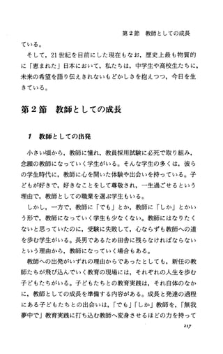 第 2節教師としての成長
ている。
そして， 21世紀を目前にした現在もなお，歴史上最も物質的
に「恵まれた」日本において，私たちは，中学生や高校生たちに，
未来の希望を語り伝えきれないもどかしさを抱えつつ，今日を生
きている。
第 2節教師としての成長
1 教師としての出発
小さい頃から，教師に憧れ，教員採用試験に必死で取り組み，
念願の教師になっていく学生がいる。そんな学生の多くは，彼ら
の学生時代に，教師に心を開いた体験や出会いを持っている。子
どもが好きで，好きなことをして尊敬され，一生過ごせるという
理由で，教師としての職業を選ぶ学生もいる。
しかし，一方で，教師に「でも」とか，教師に「しか」とかい
う形で，教師になっていく学生も少なくない。教師にはなりたく
ないと患っていたのに，受験に失敗して，心ならずも教師への道
を歩む学生がいる。長男であるため田舎に残らなければならない
という理由から，教師になっていく場合もある。
教師への出発がいずれの理由からであったとしても，新任の教
師たちが飛び込んでいく教育の現場には，それぞれの人生を歩む
子どもたちがいる。子どもたちとの教育実践は，それ自体のなか
に，教師としての成長を準備する内容がある。成長と発達の過程
にある子どもたちとの出会いは， Iでも JIしか」教師を， I無我
夢中で」教育実践に打ち込む教師へ変身させるほどの力を持って
217
 