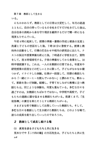 第 T章教師として生きる
いる。
にもかかわらず，教師としての日常は大変忙しし年月の経過
とともに，自分の持っているものを吐きだすだけ吐きだした後は，
自分自身の消耗から身を守り現状を維持するだけで精一杯になる
現実もひそんでいる。
午前 4時に起床して，授業の準備・書類の作成と朝食の支度と
洗濯と子どもの世話をした後， 7時 30分に登校する。授業と教
科外の活動をして，行事の打合わせや校内の研究会に出たり，テ
ストの採点や授業準備を終えた後， 7時過ぎに学校を出て，買物
をして，夜 8時噴帰宅する。夕食の準備をしてから食事をし， 10
時半頃就寝する。これは，一人の女教師の日常である。年度末や
研究授業の前夜などの忙しいときに限って，子どもがなかなか寝
つかず，イライラした体験。仕事が一段落して，同僚の教師たち
から「一緒にコーヒーを飲んでいかない」と誘われでも，断わっ
て，家路を急いだ体験。結婚し，子育てをしながら教壇に立つ教
師たちは，同じような体験を，何度も重ねている。多忙な日々を
過ごすのは，女教師たちばかりではない。中学校や高校で，子ど
もたちの進路に頭を悩ませる教師たちがいる。夜遅くまで， r生
徒指導」の責任を果たそうとする教師たちがいる。
さまざまな形で教師として出発していった教師たち，そして，
多忙な日々を教師として生き続けた教師たちは，どのような場で，
彼らの成長を創り出していったのであろうか。
2 教師として成長し続ける場
(1) 真実を語る子どもたちと共に生きる
荒木ひでや『二十四の瞳』の大石先生は，子どもたちと共に生
218
 