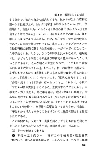 第 2節教師としての成長
きるなかで，彼女ら自身も成長してきた。彼女らが生きた昭和初
期から半世紀以上が， r山びこ学校Jの時代からでも 40年以上が
経過した。「昼食が食べられないJI学校の費用が払えないJI勉
強をする時間がなしリといった，目に見える形での貧困は，姿を
消してしまったようにみえる。ただ，現在でも，サラ金の借金で
夜逃げした両親を持つ子がいるし，家出して，カップラーメンや
自動販売機の飲物で暮らす生活を続け，体がボロボロになってい
た中学生もいる。しかし，かつての時代と比べるならば，相対的
には，子どもたちゃ親たちの生活が物質的に豊かになったことは，
いうまでもない。そんな明るい背景のなかで， I子どもたちは本
当のものを放射している」。もちろん，村山の時代とは異なり，
必ずしも子どもたちは直接的に目に見える形で真実を語るわけで
はない。「授業についていけないこと JI意欲を喪失すること」
「非行に走ること JI学校に行かないこと J，これらは，今日の
「子どもが語る真実」なのである。登校拒否の子どもたちは，中
学生で 4万人を超え，高校中退者は， 1990(平成 2)年度に，広
島県の高校生の数にほぼ相当する 11万人を超えたと報告されて
いる。子どもの発達の査みのなかに， I子どもが語る真実(子ど
ものほんとうの願い)Jを見抜く必要はないであろうか。村山は，
「子どもからほんとうのものをきけないのは教師の罪だJと断定
したのである。
この時間にも，人知れず，真実を語る子どもたちに目を向けて，
彼らとともに歩んでいる先生が，全国各地にたくさんいる。
(2) テーマを持って生きる
@ 非 行 へ 立 ち 向 か う 東 京 の 中 学 校 教 師 ・ 能 重 真 策
(1987) は，非行の克服を願って，一人のツッパリの少年と格闘
2I9
 