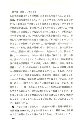 第 7章教師として生きる
した実践記録 『ブリキの勲章jの著者として知られる 。ある年，
彼は，生活指導主任として，テレビドラマ 『金八先生jの夢にす
がり ，I暴力と非行の嵐をくぐりぬけようと念じて」中学 3年の
学級担任を選んだ。夢は踏みつぶされそうになりながらも，仲間
の教師たちと父母たちの支えの中で持ちこたえられ，学校再生へ
の一歩を踏み出した。「卒業式の後の卒業を祝う会」の席で，卒
業生の父母が教師たちに贈った詩には， Iあの荒れくるっていた
子どもたちが後輩にお手本を示し，親の胸を熱い涙でいっぱいに
みたしてくれた，先生の指導の中で，子どもたちは心の宝物をみ
つけた，遅咲きの桜はまだ咲かない，先生からうけた，教えやご
恩に，いつかきっと ，かたいつぼみを割って咲ほこり ，美しい春
を，見せてくれる」という 一節があった。手元に ，1986年度の
彼の学級の学級通信『たんぽぽ』がある。最初に，彼は，学級の
目標として ，Iどの子も自由にものが言え，みんなが対等 ・平等
の人間関係で結ぼれる楽しい学級をめざすjなどをあげ， このテ
ーマのもとに，学級生活の確立，修学旅行 ・運動会 ・合唱コンク
ールへの取組み，受験の壁への挑戦などを取り上げている。最終
号 102号は，I巣立ち行く君たちに贈る言葉Jとなっている。能
重先生は，I一度しかない人生のもっとも充実した時期に教師と
して生きるのだから ，r気分転換』をしなければ 『ストレス jが
たまってしまうような教師としての生き方はしたくない，教師で
あること ，子どもと共にあることを楽しむ，そんな生き方をした
い」と語っている。
@ 科学する喜びを伝える 愛媛の中学校で理科の教師をし
た高橋惰 (1987)は，大学を卒業するときに，恩師から ，I教師
をするなら何かテーマを持って生きなさいj と言われたという。
220
 