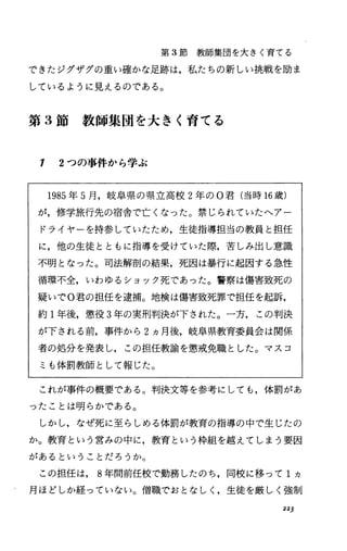 第 3節教師集団を大きく育てる
できたジグザグの重い確かな足跡は，私たちの新しい挑戦を励ま
しているように見えるのである。
第 3節教師集団を大きく育てる
1 2つの事件から学ぶ
1985年 5月，岐阜県の県立高校 2年の O君(当時 16歳)
が，修学旅行先の宿舎で亡くなった。禁じられていたへアー
ドライヤーを持参していたため，生徒指導担当の教員と担任
に，他の生徒とともに指導を受けていた際，苦しみ出し意識
不明となった。司法解剖の結果，死因は暴行に起因する急性
循環不全，いわゆるショック死であった。警察は傷害致死の
疑いでO君の担任を逮捕。地検は傷害致死罪で担任を起訴，
約 1年後，懲役 3年の実刑判決が下された。一方，この判決
が下される前，事件から 2ヵ月後，岐阜県教育委員会は関係
者の処分を発表し，この担任教諭を懲戒免職とした。マスコ
ミも体罰教師として報じた。
これが事件の概要である。判決文等を参考にしても，体罰があ
ったことは明らかである。
しかし，なぜ死に至らしめる体罰が教育の指導の中で生じたの
か。教育という営みの中に，教育という枠組を越えてしまう要因
があるということだろうか。
この担任は， 8年間前任校で勤務したのち，同校に移って 1ヵ
月ほどしか経っていなし当。僧職でおとなしく，生徒を厳しく強制
223
 