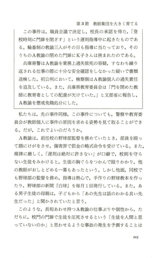 第 3節教師集団を大きく育てる
この事件は，職員会議で決定し，校長の承認を得た ，r登
校時刻に 門扉を閉ざす」という遅刻指導中に起きたものであ
る。輪番制の教諭三人がその日も指導に当たっており ，その
うちの A教諭の閉めた門扉に K子さんは挟まれたのである。
兵庫県警は A教諭を業務上過失致死の容疑，すなわち繰り
返される 仕事の際に十分な安全確認をしなかった疑いで書類
送検した。初公判において ，検察側は A教諭個人の過失責任
を追及している。また ，兵庫県教育委員会は「門を閉めた教
師に教育者としての配慮が欠けていた。」と文部省に報告し，
A教諭を懲戒免職処分にした。
私たちは，先の事件同様， この事件についても ，警察や教育委
員会が教師個人に事件の原因を求める姿勢を見て取ることができ
る。だが， これでよいのだろうか。
A教諭は，前任校の野球部監督を務めていたとき ，部員を殴っ
て顔にけがをさせ，傷害罪で罰金の略式命令を受けている。また，
規律に厳しく ，r遅刻 は絶対に許さない」が口癖で，校則 を守ら
ない生徒をみかけると ，生徒の胸ぐらをつかんで、殴りかかり ，他
の教師がおしとどめる一幕もあったという。しかし他面，同校で
も野球部の監督を務め，指導は熱心で，手作りの野球教本 を作っ
たり ，野球部の新聞 『白球Jを毎月 1回発行している。また ，あ
る男子生徒の母親は，子どもから「あの先生は話のわかる良い先
生だった」と聞かされていたと言う。
このような，長短あわせ持つ A教諭の仕事ぶりや個性から ，た
だちに，校門の門扉で生徒を圧死させるという「生徒 を人間 と思
っていないのか」と思わせるような事故の発生を予測することは
225
 