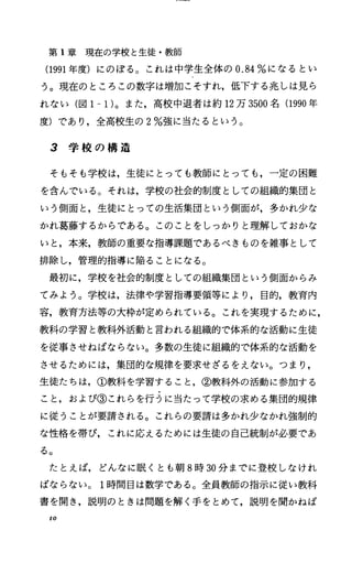 第 1章現在の学校と生徒・教師
(1991年度)にのぼる。これは中学生全体の 0.84%になるとい
う。現在のところこの数字は増加こそすれ，低下する兆しは見ら
れない(図 1-1)。また，高校中退者は約 12万 3500名 (1990年
度)であり，全高校生の 2%強に当たるという。
3 学 校 の 構 造
そもそも学校は，生徒にとっても教師にとっても，一定の困難
を含んでいる。それは，学校の社会的制度としての組織的集団と
いう側面七生徒にとっての生活集団という側面が，多かれ少な
かれ葛藤するからである。このことをしっかりと理解しておかな
いと，本来，教師の重要な指導課題であるべきものを雑事として
排除し，管理的指導に陥ることになる。
最初に，学校を社会的制度としての組織集団という側面からみ
てみよう。学校は，法律や学習指導要領等により，目的，教育内
容，教育方法等の大枠が定められている。これを実現するために，
教科の学習と教科外活動と言われる組織的で体系的な活動に生徒
を従事させねばならない。多数の生徒に組織的で体系的な活動を
させるためには，集団的な規律を要求せざるをえない。つまり，
生徒たちは，①教科を学習すること，②教科外の活動に参加する
こと，および③これらを行うに当たって学校の求める集団的規律
に従うことが要請される。これらの要請は多かれ少なかれ強制的
な性格を帯び，これに応えるためには生徒の自己統制が必要であ
る。
たとえば，どんなに眠くとも朝 8時 30分までに登校しなけれ
ばならない。 1時間目は数学である。全員教師の指示に従い教科
書を聞き，説明のときは問題を解く手をとめて，説明を聞かねば
10
 