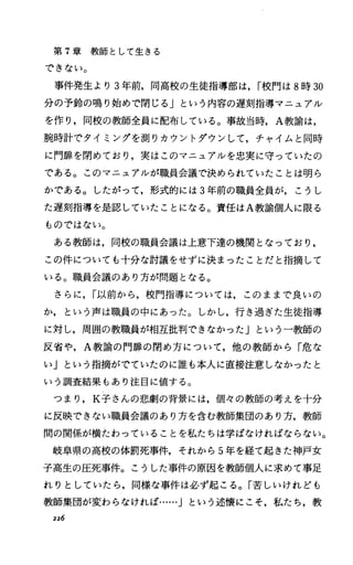 第 T章教師として生きる
できない。
事件発生より 3年前，同高校の生徒指導部は， I校門は 8時 30
分の予鈴の鳴り始めで閉じる」という内容の遅刻指導マニュアル
を作り，同校の教師全員に配布している。事故当時， A教諭は，
腕時計でタイミングを測りカウントダウンして，チャイムと同時
に門扉を閉めており，実はこのマニュアルを忠実に守っていたの
である。このマニュアルが職員会議で決められていたことは明ら
かである。したがって，形式的には 3年前の職員全員が，こうし
た遅刻指導を是認していたことになる。責任は A教諭個人に限る
ものではない。
ある教師は，同校の職員会議は上意下達の機関となっており，
この件についても十分な討議をせずに決まったことだと指摘して
いる。職員会議のあり方が問題となる。
さらに， I以前から，校門指導については，このままで良いの
か，という声は職員の中にあった。しかし，行き過ぎた生徒指導
に対し，周囲の教職員が相互批判できなかった」という一教師の
反省や， A教諭の門扉の閉め方について，他の教師から「危な
い」という指摘がでていたのに誰も本人に直接注意しなかったと
いう調査結果もあり注目に値する。
つまり， K子さんの悲劇の背景には，個々の教師の考えを十分
に反映できない職員会議のあり方を含む教師集団のあり方，教師
聞の関係が横たわっていることを私たちは学ぱなければならない。
岐阜県の高校の体罰死事件，それから 5年を経て起きた神戸女
子高生の圧死事件。こうした事件の原因を教師個人に求めて事足
れりとしていたら，同様な事件は必ず起こる。「苦しいけれども
教師集団が変わらなければ…..Jという述懐にこそ，私たち，教
226
 