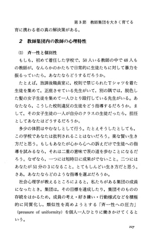 第 3節教師集団を大きく育てる
育に携わる者の真の解決策がある。
2 教師集団内の教師の心理特性
(1) 斉一性と個別性
もしも，初めて着任した学校で， 50人いる教師の中で 48人も
の教師が，なんらかのかたちで日常的に生徒たちに対して暴力を
振るっていたら，あなたならどうするだろうか。
たとえば，放課後職員室に，校則で禁じられた Tシャツを着た
生徒を集めて，正座させている先生がいて，別の隅では，脱色し
た髪の女子生徒を集めて一人ひとり殴打している先生がいる。あ
なたなら，こうした校則違反の生徒をどう指導するだろうか。ま
して，その女子生徒の一人が自分のクラスの生徒だったら，担任
としてあなたはどうするだろうか。
多少の体罰はやむなしとして行う。たとえそうしたとしても，
この学校であなたは批判されることはないだろう。楽な賢い生き
方だと思う。もしもあなたが心から心への訴えだ、けで生徒への指
導を試みるなら，それは二重の意味で茨の道を歩むことになるだ
ろう。なぜなら，一つには短時日に成果がでないこと。二つには
あなたが 51分の 3になること。とてもしんどい生き方だと思う。
さあ，あなたならどのような指導を選ぶだろうか。
社会心理学が教えるところによると，私たちがある集団の成員
になったとき，集団は，その目標を達成したり，集団そのものの
存続をはかるため，成員の考え・好き嫌い・行動様式などを積極
的に同質化し，類似性を高めようとする「斉一性への圧力」
(pressureofuniformity) を個人一人ひとりに働きかけてくると
いう。
227
 