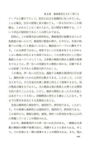 第 3節教師集団を大きく育てる
テープルに腰を下ろして，担任の出方を挑戦的に見つめている。
こんな場合，自分の授業に多少遅れても ，一歩も引けないこの挑
戦を， とがめることなく受け入れて，次の関係を模索する。こう
いう対応が個別的であることは明らかである。
同時に， この指導方法は例外的な，教師集団の崩壊をはらんだ
危険度の高いもので，教師聞の緊張が増す。なぜ、なら ，生徒が始
業ベノレが鳴っても教室にいかない，職員室のテーブルに腰を下ろ
す。これは尋常ではない。尋常でないこの生徒を叱りもとがめも
しない教師の対応もまた尋常ではない。この光景を目にした他の
教師たちはハラハラしてくる。大多数の教師が認める通常の指導
をするように，斉一化への同調をその教師に求める。目線である
いは直接「なぜあんな態度を許すのか」と。
この場合，斉一化への圧力は，逸脱する教師を集団内 に引き戻
し，調和を保つための必然的な動きである。したがって， この圧
力どおりに，その生徒を叱責し教室に戻るよう指導するなら ，他
の教員は胸をなでおろし，当の教員は他の教員との滑らかな関係
を取り戻すことになる。ただし，微妙な関係にあったその生徒と
は良きチャンスを失い，信頼関係の芽生えを摘むことになり ，今
までの努力を反古にする危険性も生じる。
生徒は最終的に個性的で，個別的で，例外的である。したがっ
て，その指導も最終的には個性的で，個別的で，例外的で、ある。
この条件から ，教師は個性，個別，例外への許容性を常に心の内
に準備していることが期待される。
かたや，教師集団内での斉一化への圧力がある。一教師は大多
数の教師の判断や指導方法に，同調するように求められる。そし
て， どの生徒にも一律に指導することが期待される。また，他の
229
 