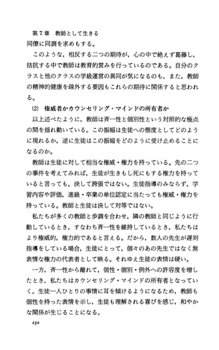 第 T章教師として生きる
同僚に同調を求めもする。
このような，相反する二つの期待が，心の中で絶えず葛藤し，
括抗する中で教師は教育的営みを行っているのである。自分のク
ラスと他のクラスの学級運営の異同が気になるのも，また，教師
の精神的健康を疎外する要因もこれらの期待に関係すると思われ
る。
(2) 権威者かカウンセリング・マインドの所有者か
以上述べたように，教師は斉一性と個別性という対照的な極点
の聞を揺れ動いている。この振幅は生徒への態度としてどのよう
に現れるか，逆に生徒はこの振幅をどのように受け止めることに
なるのか。
教師は生徒に対して相当な権威・権力を持っている。先の二つ
の事件を考えてみれば，生徒が生きもし死にもする権力を持って
いると言っても，決して誇張ではない。生徒指導のみならず，学
習内容や評価，進級・卒業の単位認定に当たっても権威・権力を
持っている。教師と生徒は決して対等ではない。
私たちが多くの教師と歩調を合わせ，隣の教師と同じように行
動しているとき，すなわち斉一性を維持しているとき，私たちは
より権威的，権力的であると言える。だから，数人の先生が遅刻
指導をしている場合，生徒にとって，個々のあの先生ではなく無
表情な権力の代表者として映る。それゆえ生徒の表情は硬い。
一方，斉一性から離れて，個性・個別・例外への許容度を増し
たとき，私たちはカウンセリング・マインドの所有者となってい
く。生徒一人ひとりの事情に耳を傾けるようになるため，教師も
個性を持った表情を示し，生徒も理解される喜びを感じ，和やか
な関係が生じることになる。
2]0
 