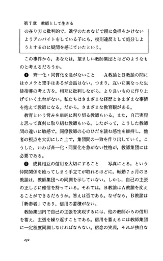 第 7章教師として生きる
の在り方に批判的で，進学のためなどで親に負担をかけない
ようアルバイトをしている子にも，校則違反として処分しよ
うとするのに疑問を感じていたという。
この事件から，あなたは，望ましい教師集団とはどのようなも
のと考えるだろうか。
@斉一化・同質化を急がないこと A教諭と B教諭の聞に
はカメラと空手はあるが会話はない。つまり，互いに異なった生
徒指導の考え方を，相互に批判しながら，より良いものに作り上
げていく土台がない。私たちはさまざまな経歴とさまざまな事情
を抱えて教師になる。だから，さまざまな教育観がある。
教育という営みを単純に割り切る教師もいる。また，自己実現
と思って真剣に取り組む教師もいる。したがって，こうした教師
聞の違いに敏感で，同僚教師の心のひだを読む感性を維持し，他
者の視点を大切にした上で，集団聞の一致を作り出していく。こ
うした，いわば斉一化・同質化を急がない性格が，教師集団には
必要である。
@成員相互の信用を大切にすること 写真にとる，という
仲間関係を絶ってしまう手立てが取れるほどに，転勤 7ヵ月の B
教諭は，教師集団への同調を示していない。しかし，自己の主張
の正しさに確信を持っている。それでは， B教諭はA教諭を変え
ることができるだろうか。答えは否である。なぜなら， B教諭は
「新参者」であり，信用の蓄積がない。
教師集団内で自己の主張を実現するには，他の教師からの信用
を蓄え，主張を繰り返すことである。信用を蓄えるには教師集団
に一定程度同調しなければならない。信念の実現，それが独自な
212
 