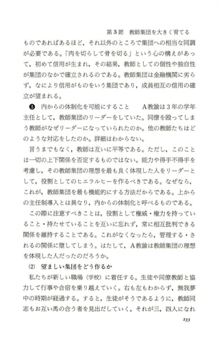 第 3節教師集団を大きく育てる
ものであればあるほど，それ以外のところで集団への相当な同調
が必要で、ある。「肉を切らして骨を切る」という 心の構えがあっ
て，初めて信用が生まれ，その結果，教師としての個性や独自性
が集団のなかで確立されるのである。教師集団は金融機関に劣ら
ず，なにより信用がものをいう集団であり ，成員相互の信用の確
立が望まれる。
@ 内からの体制化を可能にすること A教諭は 3年の学年
主任とし て， 教師集団のリ ーダーをしていた。同僚を殴って しま
う教師がなぜリ ーダーになっていられたのか。他の教師たちはど
のような対応をしたのか。詳細はわからない。
言うまでもなく ，教師は互いに平等である。ただし， このこと
は一切の上下関係を否定するものではない。能力や得手不得手を
考慮し，その教師集団の理想を最も良く体現した人をリーダー と
して，役割としてのヒエラルヒ ーを作るべきである。なぜなら ，
これが，教師集団を最も機能的にする方法だからである。 上から
の主任制導入とは異なり ，内からの体制化と呼べるものである。
この際に注意すべきことは，役割として権威 ・権力を持ってい
ること ・持たせていることを互いに忘れず，常に相互批判できる
関係を維持することである。これがなくなったら ，管理する ・さ
れるの関係に堕してしまう。はたして ，A教諭は教師集団の理想
を体現した人だったのだろうか。
(2)望 ましい集団をどう作るか
私たちが新しい職場(学校)に着任する。生徒や同僚教師 と協
力して行事や合宿を乗り越えていく。右も 左 もわからず，無我夢
中の時期が経過する。すると ，生徒がそうであるように，教師同
志もお互い馬の合う者を見出だしていく。 それが三，四人になれ
233
 
