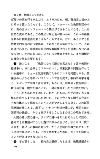 第 7章教師として生きる
ぱ互いの家を行き来したり，おすそわけを，朝，職員室の机の上
にそっと置いたりもする。こうして，フォーマルな教師集団の中
に，馬の合うインフォーマルな集団ができることになる。これは
自然な流れである。この集団は居心地が良いから，これへの所属
を頼みに教師生活を乗りきることもできる。だが，あくまでも自
然発生的な馬の合う関係は，それなりに大切にするとして，それ
に逃げ込まず，意識的に民主的な教師集団作りを追求しなければ
ならない。そのためには，いろいろな機会を生かし，また積極的
に機会を作る必要がある。
@ 遊 ぶ こ と 「教師になって遊びを覚えたJと言う教師が
結構多い。車に分乗してスキーにいく。期末試験の問題を作って
いる最中に，ちょっと気分転換のためにテニスを同僚とやる。放
課後のわずかな時間にバドミントンで汗を流す。教科や分掌を越
え，スポーツで同僚と汗を流す。あるいは，同期会・教科部会・
歓送迎会等，機会を捕らえて，一緒に食事をしたりお酒を飲む。
こうしたかかわりを通して，わたしたちは，相手の考え方を理
解し許容するまでにはいかないが，その土台となる相手の存在を
それ自体として認めるということができるようになる。いわば仲
間意識が芽生える。廊下で，いかつい剣道の達人が，理屈っぽい
国語科の教師にニヤリと挨拶するようになるのはこの現れである。
人間の持つ質の違い，タイプの違いをそれはそれとして認め，
協同できる基盤がこうした遊びの中から生じる。私たちは一度テ
ニスを一緒にした教師に対して，たとえ生徒の指導方針でまった
く逆の立場になっても，それを批判するために，カメラを向ける
という行為はできないだろう。
@ 学 び 話 す こ と 校内自主研修:たとえば，教職員組合が
234
 
