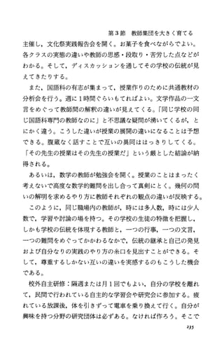 第 3節教師集団を大きく育てる
主催し，文化祭実践報告会を開く。お菓子を食べながらでよい。
各クラスの実態の違いや教師の思惑・段取り・苦労した点などが
わかる。そして，ディスカッションを通してその学校の伝統が見
えてきたりする。
また，国語科の有志が集まって，授業作りのために共通教材の
分析会を行う。週に 1時間ぐらいもてればよい。文学作品の一文
言をめぐって教師聞の解釈の違いが見えてくる。「同じ学校の同
じ国語科専門の教師なのにJと不思議な疑問が湧いてくるが， と
にかく違う。こうした違いが授業の展開の違いになることは予想
できる O 腹蔵なく話すことで互いの異同ははっきりしてくる O
「その先生の授業はその先生の授業だ」という厳とした結論が納
得される。
あるいは，数学の教師が勉強会を聞く。授業のことはまったく
考えないで高度な数学的難問を出し合って真剣にとく O 幾何の問
いの解明を求めるやり方に教師それぞれの観点の違いが反映する。
このように，同じ職場内の教師が，時には多人数，時には少人
数で，学習や討論の場を持つ。その学校の生徒の特徴を把握し，
しかも学校の伝統を体現する教師と，一つの行事，一つの文言，
一つの難問をめぐってかかわるなかで，伝統の継承と自己の発見
および自分なりの実践のやり方の糸口を見出すことができる。そ
して，尊重するしかない互いの違いを実感するのもこうした機会
である O
校外自主研修:隔週または月 1回でもよい，自分の学校を離れ
て，民間で行われている自主的な学習会や研究会に参加する。疲
れている放課後，体を引きず、って電車を乗り換えて行く。自分が
興味を持つ分野の研究団体は必ずある。なければ作ろう。そこで
235
 