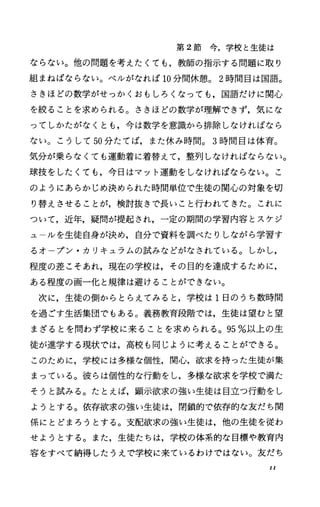 第 2節今，学校と生徒は
ならない。他の問題を考えたくても，教師の指示する問題に取り
組まねばならない。ベルがなれば 10分間休憩。 2時間目は国語。
さきほどの数学がせっかくおもしろくなっても，国語だけに関心
を絞ることを求められる。さきほどの数学が理解できず，気にな
ってしかたがなくとも，今は数学を意識から排除しなければなら
ない。こうして 50分たてば，また休み時間。 3時間目は体育。
気分が乗らなくても運動着に着替えて，整列しなければならない。
球技をしたくても，今日はマット運動をしなければならなしミ。こ
のようにあらかじめ決められた時間単位で生徒の関心の対象を切
り替えさせることが，検討抜きで長いこと行われてきた。これに
ついて，近年，疑問が提起され，一定の期間の学習内容とスケジ
ユ ルを生徒自身が決め，自分で資料を調べたりしながら学習す
るオープン・カリキュラムの試みなどがなされている。しかし，
程度の差こそあれ，現在の学校は，その目的を達成するために，
ある程度の画一化と規律は避けることができない。
次に，生徒の側からとらえてみると，学校は 1日のうち数時間
を過ごす生活集団でもある。義務教育段階では，生徒は望むと望
まざるとを問わず学校に来ることを求められる。 95%以上の生
徒が進学する現状では，高校も同じように考えることができる。
このために，学校には多様な個性，関心，欲求を持った生徒が集
まっている。彼らは個性的な行動をし，多様な欲求を学校で満た
そうと試みる。たとえば，顕示欲求の強い生徒は目立つ行動をし
ようとする。依存欲求の強い生徒は，閉鎖的で依存的な友だち関
係にとどまろうとする。支配欲求の強い生徒は，他の生徒を従わ
せようとする。また，生徒たちは，学校の体系的な目標や教育内
容をすべて納得したうえで学校に来ているわけではない。友だち
II
 