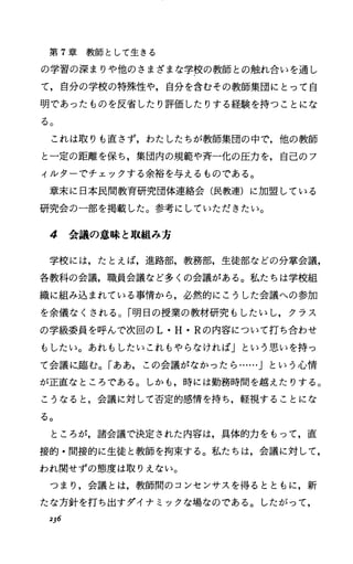 第 7章教師として生きる
の学習の深まりや他のさまざまな学校の教師との触れ合いを通し
て，自分の学校の特殊性や，自分を含むその教師集団にとって自
明であったものを反省したり評価したりする経験を持つことにな
る。
これは取りも直さず，わたしたちが教師集団の中で，他の教師
と一定の距離を保ち，集団内の規範や斉一化の圧力を，自己のフ
ィルターでチェックする余裕を与えるものである。
章末に日本民間教育研究団体連絡会(民教連)に加盟している
研究会の一部を掲載した。参考にしていただきたい。
4 会議の意味と取組み方
学校には，たとえば，進路部，教務部，生徒部などの分掌会議，
各教科の会議，職員会議など多くの会議がある。私たちは学校組
織に組み込まれている事情から，必然的にこうした会議への参加
を余儀なくされる。「明日の授業の教材研究もしたいし，クラス
の学級委員を呼んで次回の L・H.Rの内容について打ち合わせ
もしたい。あれもしたいこれもやらなければ」という思いを持っ
て会議に.臨む。「ああ，この会議がなかったら……j という心情
が正直なところである。しかも，時には勤務時間を越えたりする。
こうなると，会議に対して否定的感情を持ち，軽視することにな
る。
ところが，諸会議で決定された内容は，具体的力をもって，直
接的・間接的に生徒と教師を拘束する。私たちは，会議に対して，
われ関せずの態度は取りえない。
つまり，会議とは，教師問のコンセンサスを得るとともに，新
たな方針を打ち出すダイナミックな場なのである。したがって，
236
 