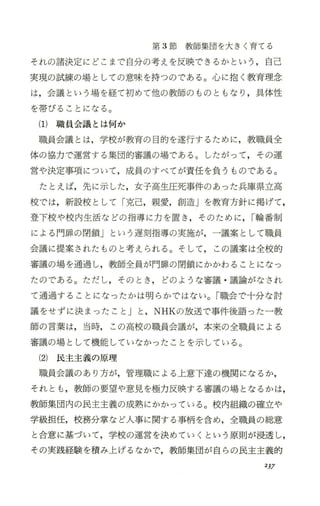 第 3節教師集団を大きく育てる
それの諸決定にどこまで自分の考えを反映できるかという，自己
実現の試練の場としての意味を持つのである。心に抱く教育理念
は，会議という場を経て初めて他の教師のものともなり，具体性
を帯びることになる。
(1)職員会議とは何か
職員会議とは，学校が教育の目的を遂行するために，教職員全
体の協力で運営する集団的審議の場である。したがって，その運
営や決定事項について，成員のすべてが責任を負うものである。
たとえば，先に示した，女子高生圧死事件のあった兵庫県立高
校では，新設校として「克己，親愛，創造」を教育方針に掲げて，
登下校や校内生活などの指導に力を置き ，そのために， I輪番制
による門扉の閉鎖」という遅刻指導の実施が，一議案として職員
会議に提案されたものと考えられる。そして， この議案は全校的
審議の場を通過し，教師全員が門扉の閉鎖にかかわることになっ
たのである。ただし，そのとき ， どのような審議 ・議論がなされ
て通過することになったかは明らかではない。「職会で十分な討
議をせずに決まったこと」と ，NHKの放送で事件後語った一教
師の言葉は，当時，この高校の職員会議が，本来の全職員による
審議の場として機能していなかったことを示している。
(2) 民主主義の原理
職員会議のあり方が，管理職による上意下達の機関になるか，
それとも ，教師の要望や意見を極力反映する審議の場となるかは，
教師集団内の民主主義の成熟にかかっている。校内組織の確立や
学級担任，校務分掌など人事に関する事柄を含め，全職員の総意
と合意に基づいて，学校の運営を決めていくという原則が浸透し，
その実践経験を積み上げるなかで，教師集団が自らの民主主義的
237
 