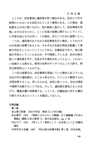 引 用 文 献
ところが，決定事項に違和感を持つ場合がある。自分に十分な
納得のいかないまま決定されてしまう事項もある。この場合，違
和感を心の中に感じながら，他の教員と協力して，決定事項を実
施しなければならない。とくに生徒の指導に関することでこうし
た矛盾を抱えるのは辛い。この場合，次の二つの点に留意したい。
一つは，違和感がありながら決定事項を行う場合，とりわけそ
れが生徒の指導であるとき，それぞれの生徒の特性を配慮して柔
軟な対応をしてよいということである。会議決定であり，他の教
員の手前ということもあるが，やや誇張していえば，自分の体を
張って違和感を守り，生徒を守る場合があってもよい。これはい
い加減さとは異なる。教育の世界がギリギリのところで許す，特
有な許容性というものでる。
二つ目の留意点は，決定事項を実施している場合に生じている，
自分の中の違和感が，どこから来るのか，どうしたら解消するか，
自問自答すること。言いかえれば，決定に従いつつ，自分の感性
や感情で点検することである。そして，違和感を意見にまとめあ
げて，職員会議に再提案する。こうした，会議決定に対する責任
の取り方もあるということを銘記してほしい。
引用文献
第 1節
松山善三監督 1954年作品映画『二十四の瞳』
佐山喜作 1975 r教師とはなにか」大槻健・五十嵐顕編『日本の
教師J(講座日本の教育 7)，新日本出版社， pp.1-28
村山ひで 1974 母として・教師として・生活者としてj労働句
報社
日本作文の会編 1967 r村山俊太郎著作集』第 l巻，百合出版，
239
 