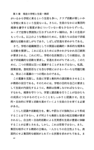 第 1章現在の学校と生徒・教師
がいるから学校に来るという生徒も多い。クラプ活動が楽しいか
ら学校に来るという生徒もいる。さらに，生徒のなかには集団的
規律を道守する態度が身についていない者も少なからずいる。
ルーズで怠惰な雰囲気に引きずられやすい傾向は，多くの生徒が
もっている。以上のような理由のために，生徒たちは自由で非組
織的な活動を欲しがちであり，しばしば安逸を求めがちである。
さて，学校の組織集団としての側面は組織的・体系的な規律あ
る活動を要請し，これに応えるためには多かれ少なかれ自己統制
が要求主れる。これに対し，学校の生活集団としての側面は，自
由で非組織的な活動を要求し，安逸を求めがちであった。このた
めに，二つの側面は互いに葛藤することがまれではなし=。私語，
授業妨害，登校拒否などを含む学校におけるいろいろな問題行動
は，実はこの葛藤の一つの現れなのである。
この葛藤を克服し，生徒に学習と教科外の諸活動をさせること
が教師の役目である。そのためには，学校の目的を自己の要求と
して生徒が内面化するように，教師は指導しなければならない。
すなわち，規律を守りつつ，学習と諸活動を行うことが自分たち
の成長につながるのだということをしっかりと認識させ，自主
的・自治的に学習と活動を進めていくよう生徒の力を育てる必要
がある。
こうした認識や活動能力を，脅しゃ罰などの強制力により形成
することはできない。まず何よりも教師と生徒の相互信頼が要求
されるし，自主的・自治的活動による充実感を生徒が豊富に体験
することが必要とされる。しかし，これは容易ではない。また，
集団を相手にする教師の立場は，一人ひとりの自主性よりも，表
面的にせよ集団的な統制がとれている状態を求めがちである。ま
12
 
