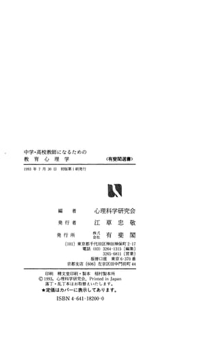 中学・高校教師になるための
教 育 心 理 学
1993年 7月 初 日 初 版 第 l刷発行
〈有斐閣選書〉
編 者 心理科学研究会
発 行 者
発 行 所
江 草 忠 敬
22有 斐 閣
(101)東京都千代田区神田神保町 2-17
電話 (03) 3264-1315 (編集〕
3265-6811 (営業〕
振 替 口 座 東 京 6-370番
京都支庄 (606)左京区田中門前町 44
印 刷 精 文 堂 印 刷 ・ 製 本 稲 村 製 本 所
。1993，心理科学研究会. PrintedinJapan
落丁・乱丁本はお取替えいたします。
肯定価はカバーに表示しであります。
ISBN4-641-18200-0
 