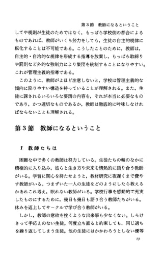 第 3節教師になるということ
してや規則が生徒のためではなしもっぱら学校側の都合による
ものであれば，教師がいくら努力をしても，生徒の自主的規律に
転化することは不可能である。こうしたことのために，教師は，
自主的・自治的な規律を形成する指導を放棄し，もっぱら取締り
や罰則など外的な強制力により集団を統制することになりやすい。
これが管理主義的指導である。
このように，教師がよほど注意しないと，学校は管理主義的な
傾向に陥りやすい構造を持っていることが理解される。また，生
徒に課されるいろいろな要請の内容を，それが本当に必要なもの
であり，かつ適切なものであるか，教師は徹底的に吟味しなけれ
ばならないことも理解される。
第 3節教師になるということ
1 教 師 た ち は
困難な中で多くの教師は努力している。生徒たちの輪のなかに
積極的に入り込み，彼らと生き方や未来を情熱的に語り合う教師
がいる。学習に関心を持たせようと，教材研究に夜遅くまで費や
す教師がいる。つまずいた一人の生徒をどのようにしたら救える
かあれこれ考え，眠れない教師がいる。学校行事を感動的で充実
したものにするために，幾日も幾日も語り合う教師たちがいる。
休みを返上してサ クルで学び合う教師がいる。
しかし，教師の意欲を挫くような出来事も少なくない。しらけ
きって手応えのない生徒。何度立ち直ると約束しでも，同じ過ち
を繰り返してしまう生徒。他の生徒にはかかわろうとしない優等
13
 