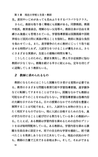 第 1章現在の学校と生徒・教師
生。差別やいじめがあっても見ぬふりをするバラバラなクラス。
さらに，教師を取り巻く環境にも困難がある。同僚教師，教頭
や校長，教育委員会，理解のない父母等々，教師自身が自由を束
縛され幾重にも管理されている。学習指導要領は国旗掲揚や国歌
斉唱など国民の聞に異論が残ることを強制し，教師に無益な負担
を負わせている。また，進学競争のために教材にじっくり取り組
ませる時聞がとれず，入試学力をつけることが優先される。さら
にさまざまな実務が，生徒との接触の時聞を奪う。
こうしたことのために，意欲を喪失し，燃え尽き症候群に悩む
教師が少なくない。教職を続ける辛さに耐えかね，定年を待たず
に退職してしまう教師もいる。
2 教師に求められるもの
教師になるためにはこうした困難を引き受ける覚悟が必要であ
る。教育のさまざまな問題を教育行政や学習指導要領，進学競争
などに転嫁してすませることはできない。困難ななかでも教師は
可能なかぎりのことをせねばならない。学習指導要領は指導内容
の大綱を示すのみである。日々の授業のなかでその内容を豊富に
展開することは可能である。また，入試学力も本物の学力とまっ
たく相反するものではない。現に入試に合格するための力を，真
の学力を付けることと結び付ける努力をしている多くの教師がい
る。たとえば，ある教師は学習内容を深めるための自作のプリン
トをほぽ毎時間配布している。ある教師は，学習内容を深める課
題を生徒自身に設定させ，班での自主的な学習を援助し，班で調
べたことを発表しあうなどの工夫をしている。現在の状況の中で
も，教師の力量で工夫できる余地は多い。そして，それができる
14
 