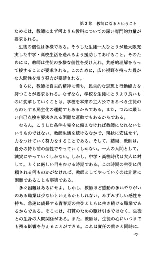 第 3節教師になるということ
ためには，教師にまず何よりも教科についての深い専門的力量が
要求される。
生徒の個性は多様である。そうした生徒一人ひとりが最大限充
実した中学・高校生活を送れるよう援助してあげること。そのた
めには，教師は生徒の多様な個性を受け入れ，共感的理解をもっ
て接することが要求される。このために，広い視野を持った豊か
な人間性を培う努力が要請される。
さらに，教師は自主的精神に満ち，民主的な思想と行動能力を
持つことが要求される。なぜなら，学校を生徒にとりより良いも
のに変革していくことは，学校を本来の主人公であるべき生徒の
ものとする民主化の運動でもあるからである。また，つねに厳し
い自己点検を要求される困難な運動でもあるからである。
むろん，こうした条件を完全に備えなければ教師になれないと
いうものではない。教師生活を続けるなかで，現状に安住せず，
力をつけていく努力をすることである。そして，結局，教師は，
自分の持ち前の個性でやっていくしかない。一人の人間として，
誠実にやっていくしかない。しかし，中学・高校時代は大人に対
して，とくに厳しい目をむける時期である。この時期の生徒に信
頼される何ものかがなければ，教師としてやっていくのは非常に
困難であることも事実である。
多々困難はあるにせよ，しかし，教師ほど感動の多いやりがい
のある職業は少ないといえるかもしれない。みずみずしい感性を
持ち，急速に成長する青春期の生徒とともに生き続ける職業であ
るからである。そこには，打算のための駆け引きではなく，生徒
との生身の人間関係がある。また，教師は，生徒の心にいつまで
も残る影響を与えることができる。これは責任の重さと同時に，
15
 