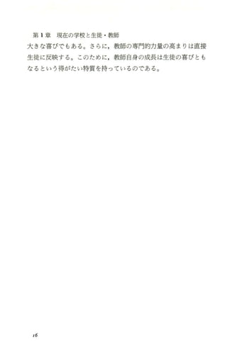 第 1章現在の学校と生徒 ・教師
大きな喜びでもある。さらに，教師の専門的力量の高まりは直接
生徒に反映する。このために，教師自身の成長は生徒の喜びとも
なるという得がたい特質を持っているのである。
16
 
