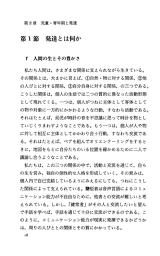 第 2章児童・青年期と発達
第 1節発達とは何か
1 人間の生とその豊かさ
私たち人聞は，さまざまな関係に支えられながら生きている。
その関係とは，大まかに言えば，①自然・物に対する関係，②他
の人びとに対する関係，③自分自身に対する関係，の三つである。
こうした関係は，個人の生活では二つの質的に異なった活動形態
として現れてくる。一つは，個人がつねに主体として客体として
の物や対象に一方的にかかわるような行動，すなわち活動である。
それはたとえば，幼児が時計の音を不，思議に思って時計を物とし
ていじくりまわすようなことである。もう一つは，個人が人や物
に対して相互に主体としてかかわり合う行動，すなわち交流であ
る。それはたとえば，ペアを組んでオリエンテーリングをすると
きに，地図をもとに自分たちのいる位置を確かめるために二人で
議論し合うようなことである。
私たちは，この三つの関係の中で，活動と交流を通じて，自ら
の生を営み，独自の個性的な人格を形成していく。その営みは，
個人内で自己完結しているようにみえるにしても，つねにこうし
た関係によって支えられている。聾唖者は音声言語によるコミュ
ニケーション能力が不自由なために，他者との交流が難しいと考
えられている。しかし， r健常者」がその人と交流したいと望ん
で手話を学べば，手話を通じて十分に交流ができるのである。こ
のように，コミュニケーション能力が現実に発揮できるかどうか
は，周りの人びととの関係とその質にかかっている。
，8
 