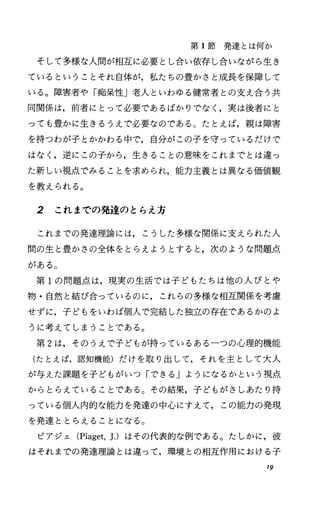第 1節発達とは何か
そして多様な人聞が相互に必要とし合い依存し合いながら生き
ているということそれ自体が，私たちの豊かさと成長を保障して
いる。障害者や「痴呆性J老人といわゆる健常者との支え合う共
同関係は，前者にとって必要であるばかりでなく，実は後者にと
っても豊かに生きるうえで必要なのである。たとえば，親は障害
を持つわが子とかかわる中で，自分がこの子を守っているだけで
はなし逆にこの子から，生きることの意味をこれまでとは違っ
た新しい視点でみることを求められ，能力主義とは異なる価値観
を教えられる。
2 これまでの発達のとらえ方
これまでの発達理論には，こうした多様な関係に支えられた人
間の生と豊かさの全体をとらえようとすると，次のような問題点
がある。
第 1の問題点は，現実の生活では子どもたちは他の人びとや
物・自然と結び、合っているのに，これらの多様な相互関係を考慮
せずに，子どもをいわば個人で完結した独立の存在であるかのよ
うに考えてしまうことである。
第 2は，そのうえで子どもが持っているある一つの心理的機能
(たとえば，認知機能)だけを取り出して，それを主として大人
が与えた課題を子どもがいつ「できる」ようになるかという視点
からとらえていることである。その結果，子どもがさしあたり持
っている個人内的な能力を発達の中心にすえて，この能力の発現
を発達ととらえることになる。
ピアジェ CPiaget，J.) はその代表的な例である。たしかに，彼
はそれまでの発達理論とは違って，環境との相互作用における子
19
 