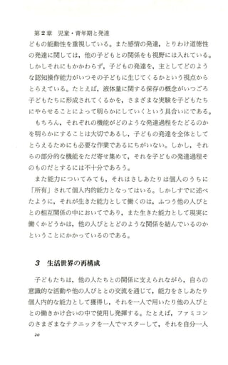 第 2章 児 童 ・青年期と発達
どもの能動性を重視している。また感情の発達， とりわけ道徳性
の発達に関しては，他の子どもと の関係をも視野には入れて いる。
しかしそれにもかかわらず，子どもの発達を，主としてどのよう
な認知操作能力がいっその子どもに生じてくるかという視点から
とらえている。たとえば，液体量に関する保存の概念がいつごろ
子どもたちに形成されてくるかを，さまざまな実験を子どもたち
にやらせることによって明らかにしていくという具合いにである。
もちろん，それぞれの機能がどのような発達過程をたどるのか
を明らかにすることは大切で、あるし，子どもの発達を全体として
とらえるためにも必要な作業であるにちがいない。しかし，それ
らの部分的な機能をただ寄せ集めて，それを子どもの発達過程そ
のものだとするには不十分で、あろう。
また能力についてみても ，それはさしあたりは個人のうちに
「所有Jされて個人内的能力となってはいる。しかしすでに述べ
たように，それが生きた能力として働くのは，ふつう他の人びと
との相互関係の中においてであり ，また生きた能力として現実に
働くかどうかは，他の人びととどのような関係を結んでいるのか
ということにかかっているのである。
3 生活世界の再構成
子どもたちは，他の人たちと の関係に支えられながら ，自らの
意識的な活動や他の人びととの交流を通じて，能力をさしあたり
個人内的な能力として獲得し，それを一人で用いたり他の人びと
との働きかけ合いの中で使用し発揮する。たとえば，ファミコン
のさまざまなテクニックを一人でマスターして ，それを自分一人
20
 
