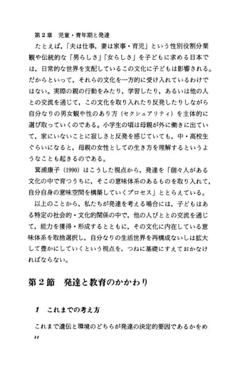 第 2章児童・青年期と発達
たとえば， I夫は仕事，妻は家事・育児」という性別役割分業
観や伝統的な「男らしさ JI女らしさ Jを子どもに求める日本で
は，日常的な世界を支配しているこの文化に子どもは影響される。
だからといって，それらの文化を一方的に受け入れているわけで
はない。実際の親の行動をみたり，学習したり，あるいは他の人
との交流を通じて，この文化を取り入れたり反発したりしながら
自分なりの男女観や性のあり方(セクシュアリティ)を主体的に
選ぴ取っていくのである。小学生の頃は母親が外に働きに出てい
て，家にいないことに寂しさと反発を感じていても，中・高校生
ぐらいになると，母親の女性としての生き方を理解するというよ
うなことも起きるのである。
箕浦康子 (1990)はこうした視点から，発遣を「個々人がある
文化の中で育つうちに，そこの意味体系のあるものを取り入れて，
自分自身の意味空間を構築していくプロセス」ととらえている。
以上のことから，私たちが発達を考える場合には，子どもはあ
る特定の社会的・文化的関係の中で，他の人びととの交流を通じ
て，能力を獲得・形成するとともに，その文化に内在している意
味体系を取捨選択し，自分なりの生活世界を再構成ないしは拡大
して豊かにしていくという視点を，つねに基礎にすえておかなけ
ればならない。
第 2節発達と教育のかかわり
F これまでの考え方
これまで遺伝と環境のどちらが発達の決定的要因であるかをめ
22
 