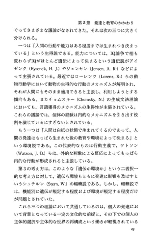 第 2節発達と教育のかかわり
ぐってさまざまな議論がなされてきた。それは次の三つに大きく
分けられる。
一つは「人間の行動や能力はある程度までは生まれっき決まっ
ている Jという生得説である。能力については， IQ論争で相も
変わらずIQがほとんど遺伝によって決まるという遺伝説がアイ
ゼンク(Eysenck，H.].)やジェンセン(Jensen，A.R.)などによ
って主張されている。最近ではローレンツ (Lorenz，K.)らの動
物行動学において動物の生得的な行動のメカニズムが解明され，
それが人間にもそのまま適用できると主張し，利用しようとする
傾向もある。またチョムスキー (Chomsky，N.) の生成文法理論
においても，言語獲得のメカニズムの生得性が主張されている。
これらの議論では，個体の経験は内的なメカニズムを引き出す役
割を演じているにすぎないとされている。
もう一つは「人聞は白紙の状態で生まれてくるのであって，人
間の発達はもっぱら生まれた後の教育や環境によって決まる」と
いう環境説である。この代表的なものは行動主義で，ワトソン
(Watson，].B.)らは，外的な刺激による反応によってもっぱら
内的な行動が形成されると主張している。
第 3の考え方は，このような「遺伝か環境か」という二者択一
的な考え方に対して，遺伝も環境もともに発達に影響を及ぽすと
いうシュテルン (Stern，W.)の幅鞍説である。しかし，輯棲説で
は，機能別に遺伝が規定する程度および環境が規定する程度だけ
が問題とされていた。
これら三つの理論において共通しているのは，個人の発達にお
いて背景となっている一定の文化的な前提と，その下での個人の
主体的選択や主体的な世界の再構成という働きが軽視されている
2]
 