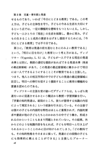 第 2章児童・青年期と発達
せるものであり，いわば「今日にとどまる教育Jである。この考
え方は，子どもの主体性を守り，子どもの今ある生活を大切にす
るという点では，一定の積極的な意味をもっともいえる。しかし，
子ども一人ひとりの「現在Jの生活を保障し，豊かに育み，子ど
もの生きることと成長の意欲をはげまし援助するためには， r今
日にとどまる教育」では不十分である。
第 3に， r教育は発達の前を進むときにのみよい教育である」
という， r明日に目を向け」た教育という考え方がある。ヴィゴ
ツキー (Vygotsky，L.S.) は，子どもが一人でできる現在の発達
水準とは別に，教師の適切な援助があればできる発達水準(発達
の最近接領域)があり，この発達の最近接領域に働きかけて明日
には一人でできるようにすることこそが教育であると主張した。
つまり，他人との相互作用の中での子どもの発達の最近接領域に
注目し，明日への移行を促すよう援助することに教育の積極的な
意義を認めたのである。
ヴィゴツキーの主張を受け継いだダヴィドフらは，もっぱら発
達をいかに促進させるかという観点から教授=学習実験を行い，
「学童の知的発達は，結局のところ，彼らが習得する知識の内容
によって規定される」という結論を引き出している。その主張で
は個々の子どもの内面的な特性はほとんど重視されず，内面的要
求や意欲が他の子どもたちとのかかわりの中でどう働き，形成さ
れるのかということもあまり問題とされていない。その結果，外
からどのような知識内容を与えれば，子どもを明日へと引き上げ
られるかということのみに目が向けられてしまう。「どの教科で
も，その知的性格をそのままに保って，発達のどの段階の子ども
にも効果的に教えることができる」と主張したプルーナー
26
 